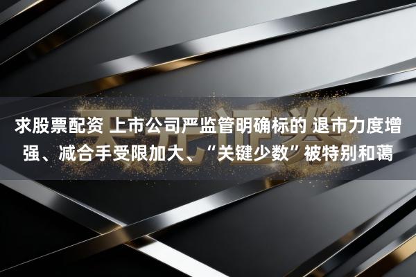 求股票配资 上市公司严监管明确标的 退市力度增强、减合手受限加大、“关键少数”被特别和蔼