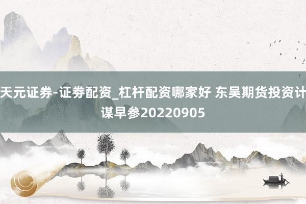 天元证券-证劵配资_杠杆配资哪家好 东吴期货投资计谋早参20220905