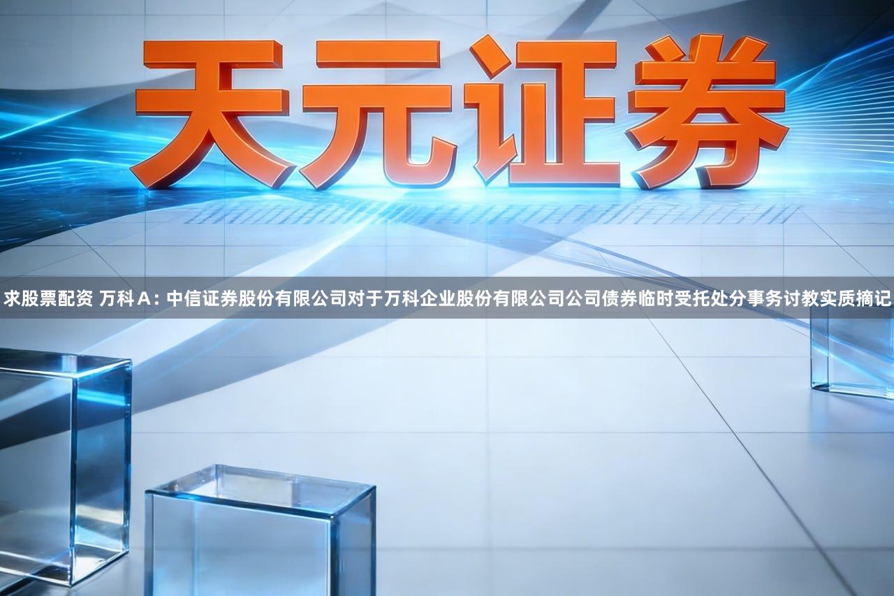 求股票配资 万科Ａ: 中信证券股份有限公司对于万科企业股份有限公司公司债券临时受托处分事务讨教实质摘记