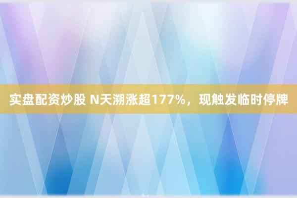 实盘配资炒股 N天溯涨超177%，现触发临时停牌