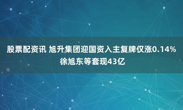 股票配资讯 旭升集团迎国资入主复牌仅涨0.14% 徐旭东等套现43亿