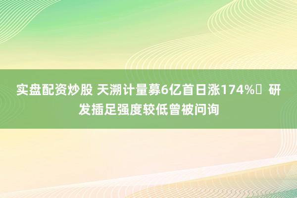 实盘配资炒股 天溯计量募6亿首日涨174% 研发插足强度较低曾被问询