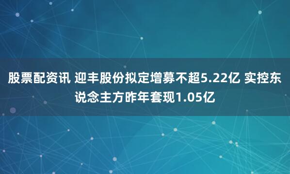 股票配资讯 迎丰股份拟定增募不超5.22亿 实控东说念主方昨年套现1.05亿