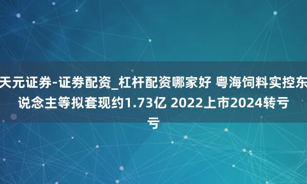 天元证券-证劵配资_杠杆配资哪家好 粤海饲料实控东说念主等拟套现约1.73亿 2022上市2024转亏
