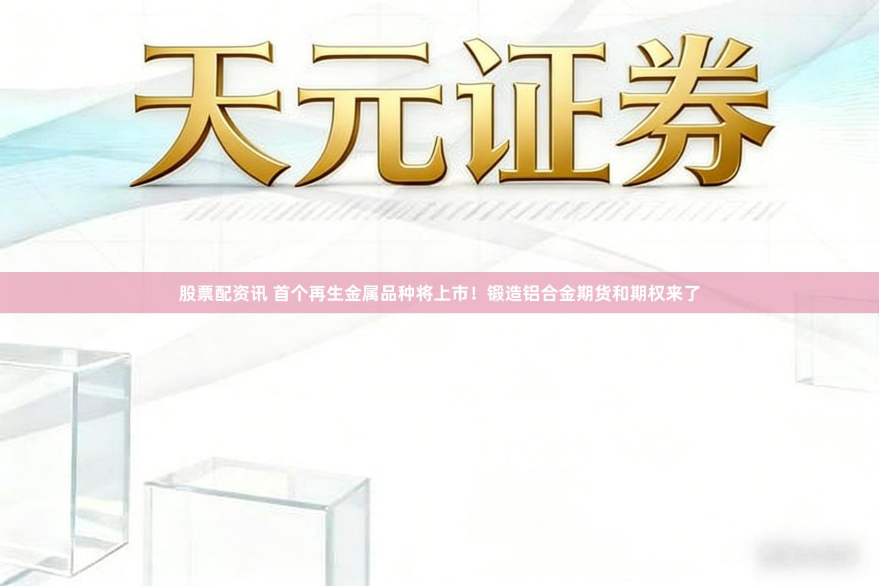 股票配资讯 首个再生金属品种将上市！锻造铝合金期货和期权来了