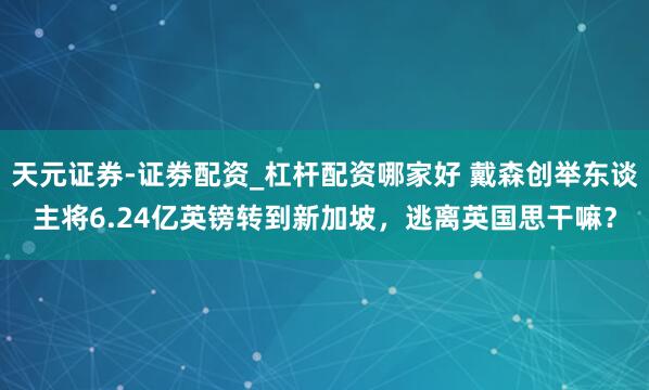 天元证券-证劵配资_杠杆配资哪家好 戴森创举东谈主将6.24亿英镑转到新加坡，逃离英国思干嘛？