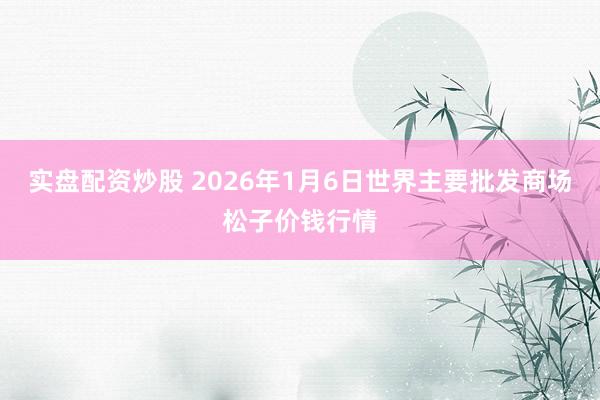 实盘配资炒股 2026年1月6日世界主要批发商场松子价钱行情