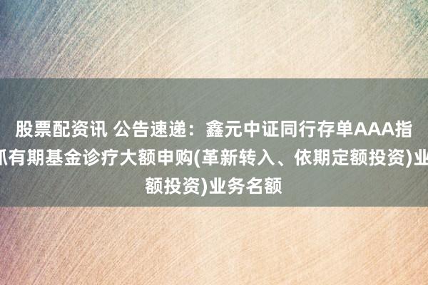 股票配资讯 公告速递：鑫元中证同行存单AAA指数7天抓有期基金诊疗大额申购(革新转入、依期定额投资)业务名额
