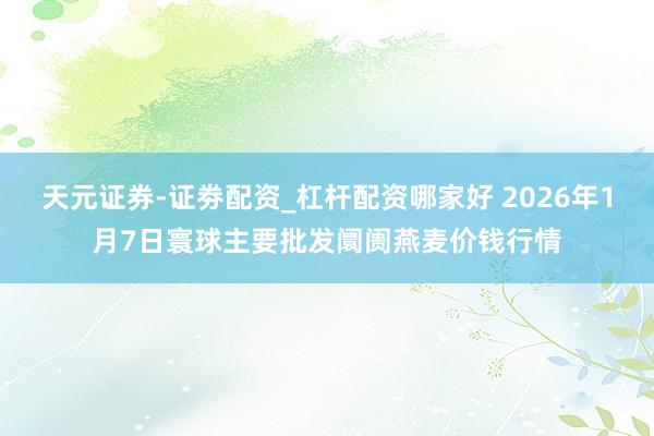 天元证券-证劵配资_杠杆配资哪家好 2026年1月7日寰球主要批发阛阓燕麦价钱行情