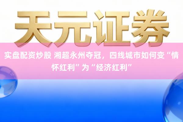 实盘配资炒股 湘超永州夺冠，四线城市如何变“情怀红利”为“经济红利”