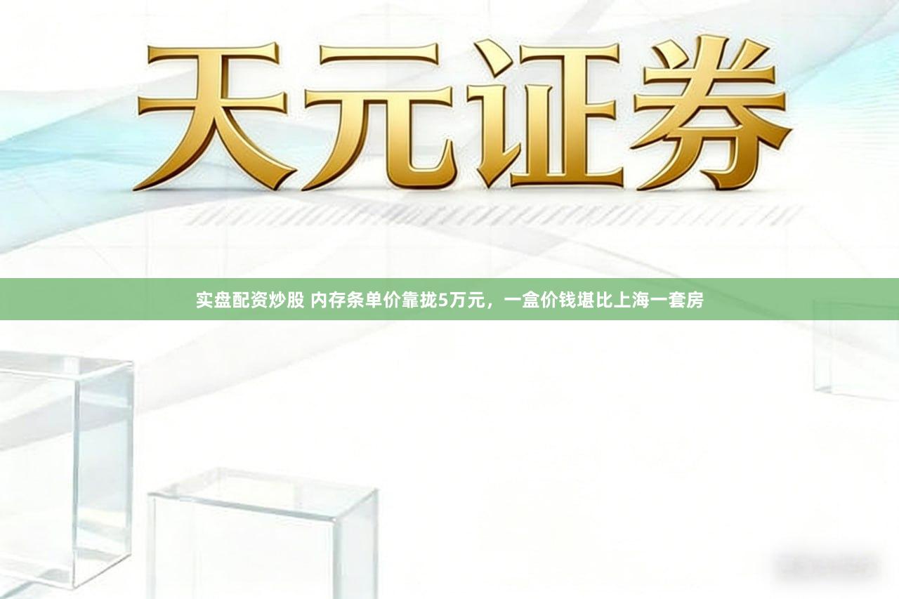 实盘配资炒股 内存条单价靠拢5万元，一盒价钱堪比上海一套房
