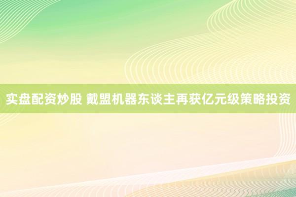 实盘配资炒股 戴盟机器东谈主再获亿元级策略投资