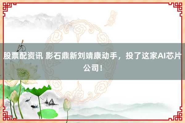 股票配资讯 影石鼎新刘靖康动手，投了这家AI芯片公司！