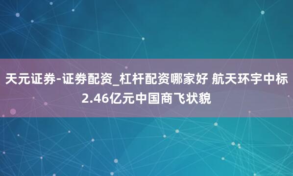 天元证券-证劵配资_杠杆配资哪家好 航天环宇中标2.46亿元中国商飞状貌