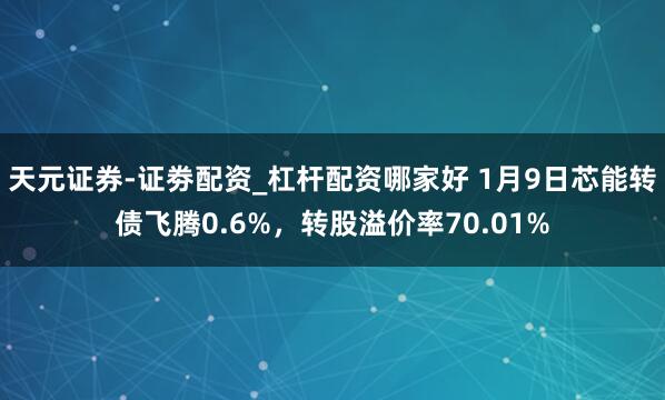 天元证券-证劵配资_杠杆配资哪家好 1月9日芯能转债飞腾0.6%，转股溢价率70.01%