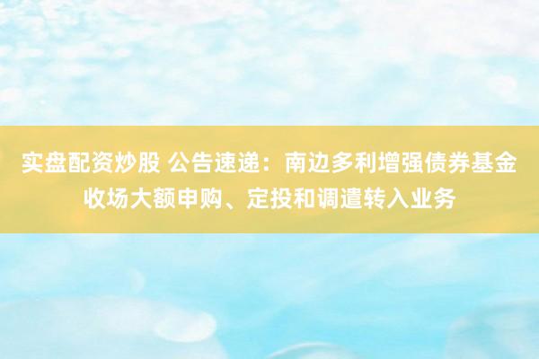 实盘配资炒股 公告速递：南边多利增强债券基金收场大额申购、定投和调遣转入业务