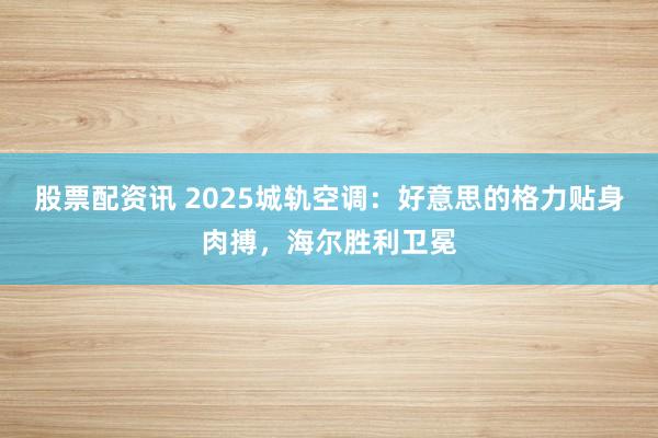 股票配资讯 2025城轨空调：好意思的格力贴身肉搏，海尔胜利卫冕