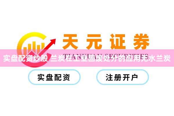 实盘配资炒股 兰炭在工业固废处分的应用无水兰炭