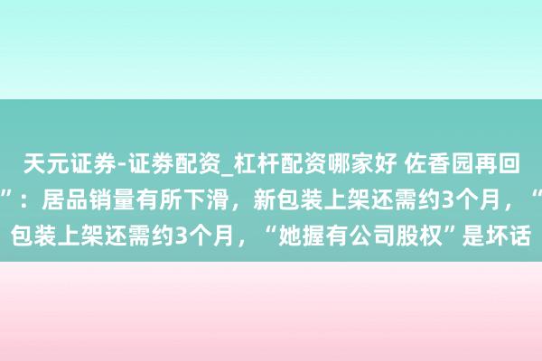 天元证券-证劵配资_杠杆配资哪家好 佐香园再回复“圮绝演员闫学晶代言”：居品销量有所下滑，新包装上架还需约3个月，“她握有公司股权”是坏话