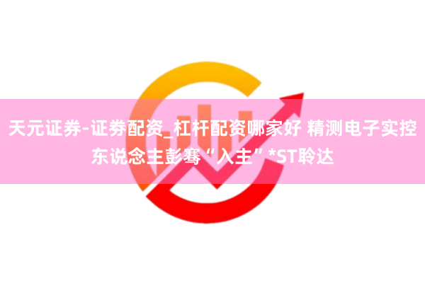 天元证券-证劵配资_杠杆配资哪家好 精测电子实控东说念主彭骞“入主”*ST聆达