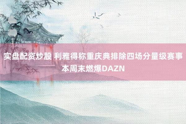 实盘配资炒股 利雅得称重庆典排除四场分量级赛事本周末燃爆DAZN